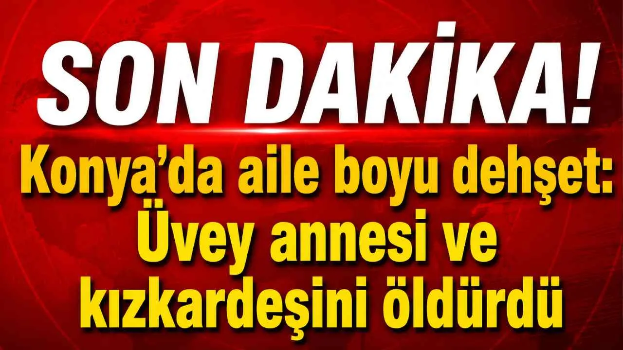 Konya'da aile katliamı! Tartıştığı üvey annesi ve kız kardeşini boğazlarını keserek öldürdü