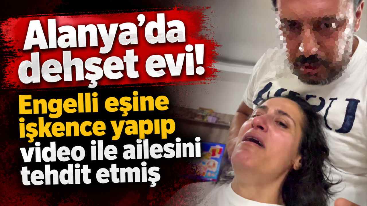 Alanya'da dehşet evi! Engelli eşine işkence yapıp video ile ailesini tehdit etmiş