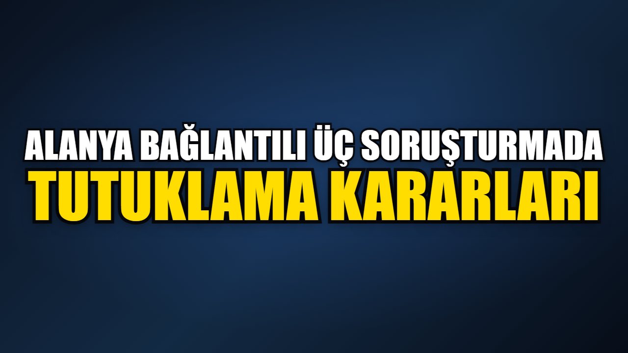 Alanya bağlantılı üç soruşturmada tutuklama kararları